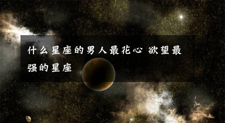 什么星座的男人最花心 欲望最强的星座