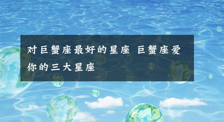 对巨蟹座最好的星座 巨蟹座爱你的三大星座