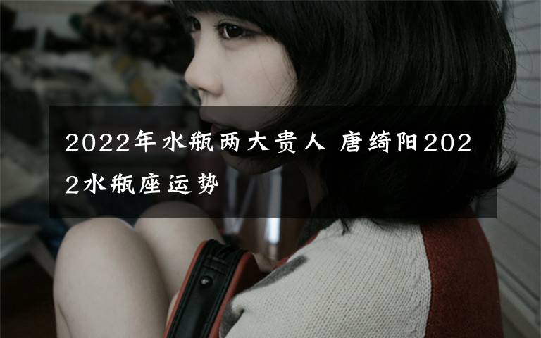 2022年水瓶两大贵人 唐绮阳2022水瓶座运势
