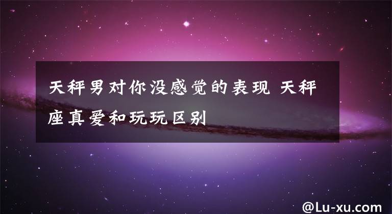 天秤男对你没感觉的表现 天秤座真爱和玩玩区别