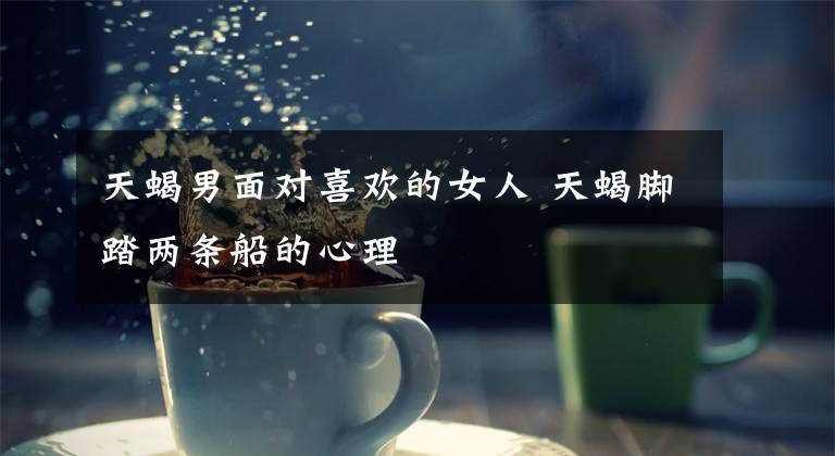 天蝎男面对喜欢的女人 天蝎脚踏两条船的心理