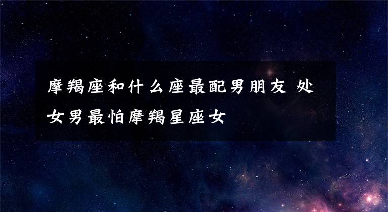 摩羯座和什么座最配男朋友 处女男最怕摩羯星座女