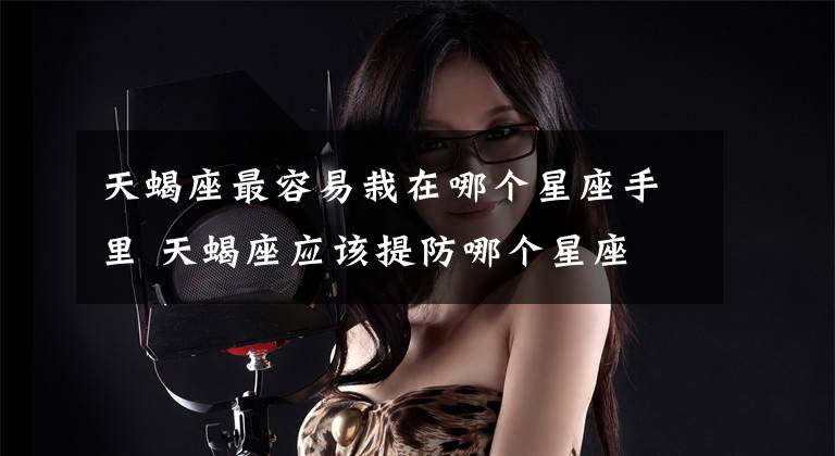 天蝎座最容易栽在哪个星座手里 天蝎座应该提防哪个星座