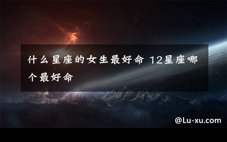 什么星座的女生最好命 12星座哪个最好命