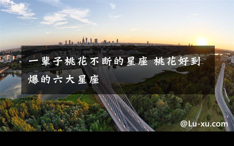 一辈子桃花不断的星座 桃花好到爆的六大星座