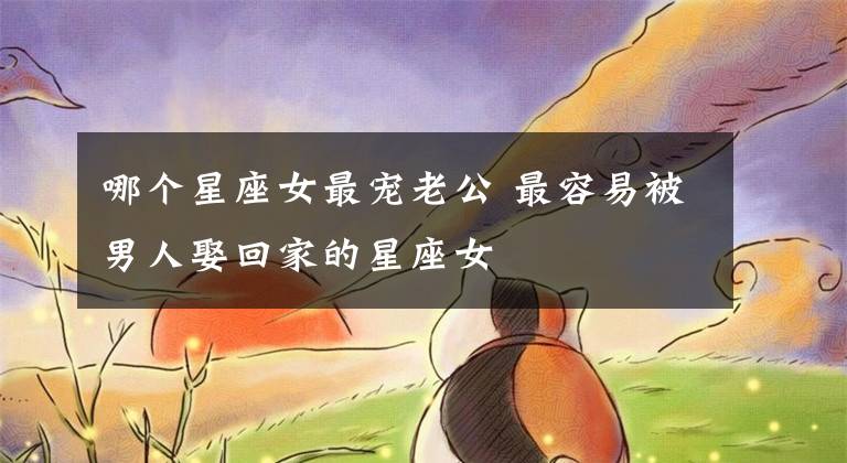 哪个星座女最宠老公 最容易被男人娶回家的星座女