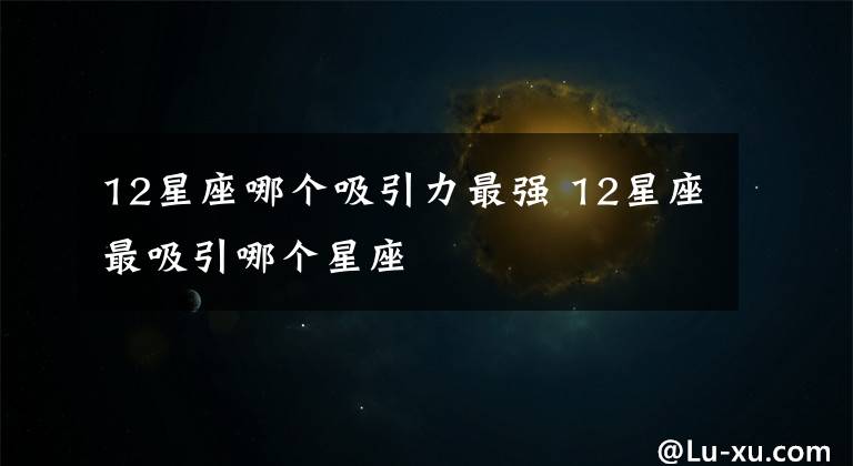 12星座哪个吸引力最强 12星座最吸引哪个星座