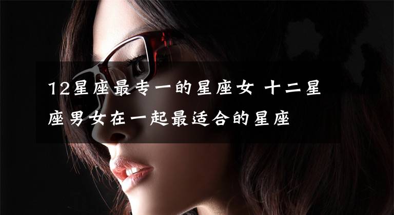12星座最专一的星座女 十二星座男女在一起最适合的星座