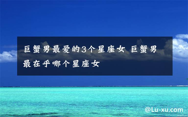 巨蟹男最爱的3个星座女 巨蟹男最在乎哪个星座女