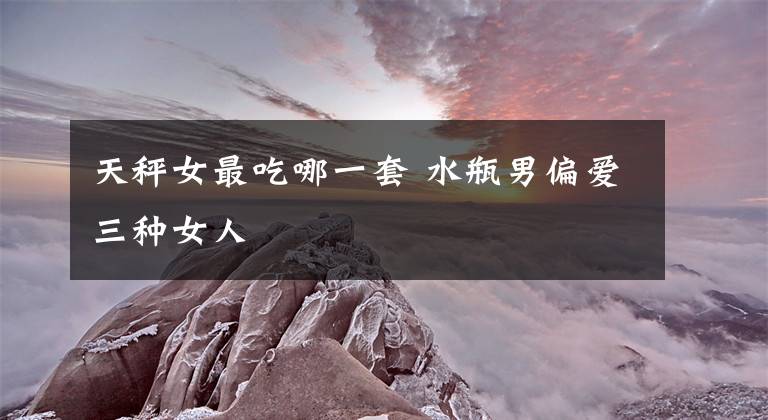 天秤女最吃哪一套 水瓶男偏爱三种女人