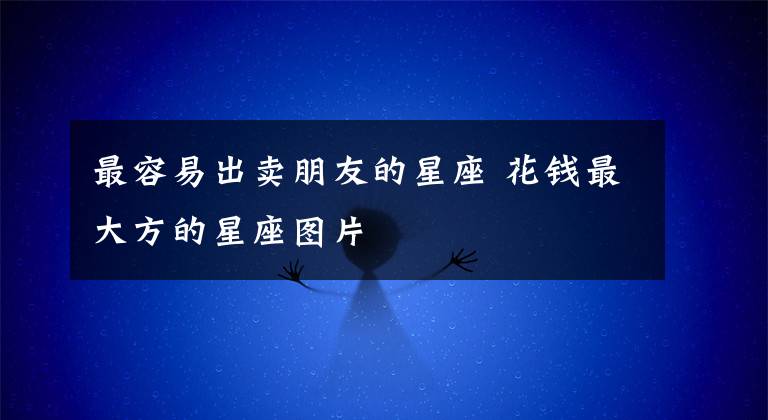最容易出卖朋友的星座 花钱最大方的星座图片