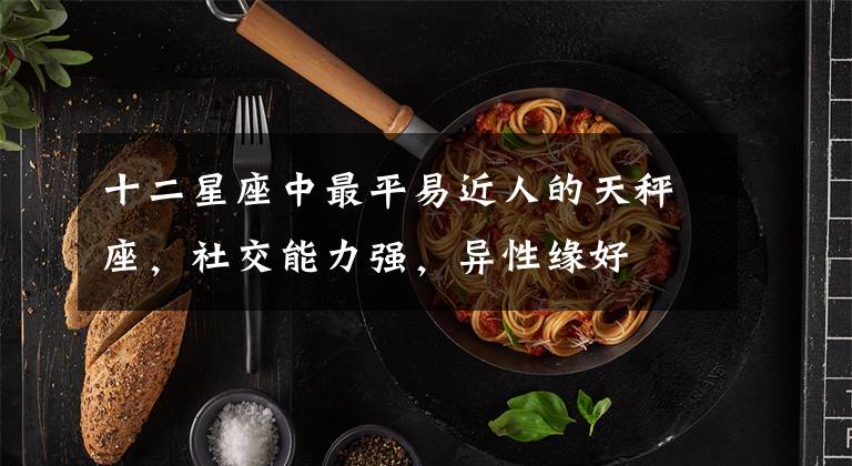 十二星座中最平易近人的天秤座,社交能力强,异性缘好