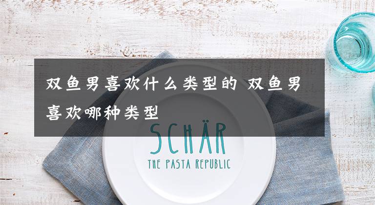 双鱼男喜欢什么类型的 双鱼男喜欢哪种类型