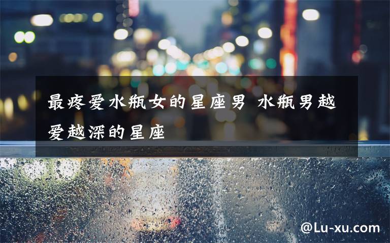 最疼爱水瓶女的星座男 水瓶男越爱越深的星座