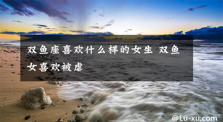 双鱼座喜欢什么样的女生 双鱼女喜欢被虐