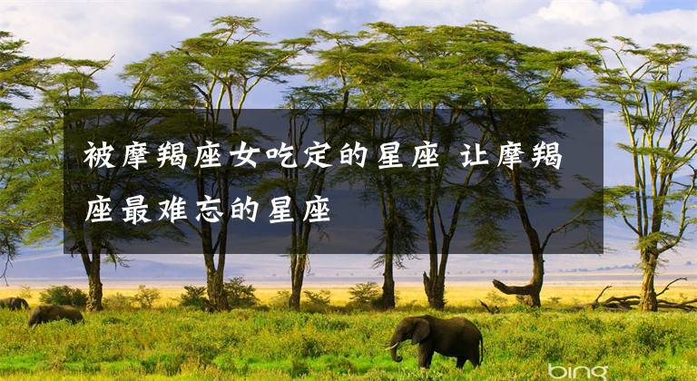 被摩羯座女吃定的星座 让摩羯座最难忘的星座