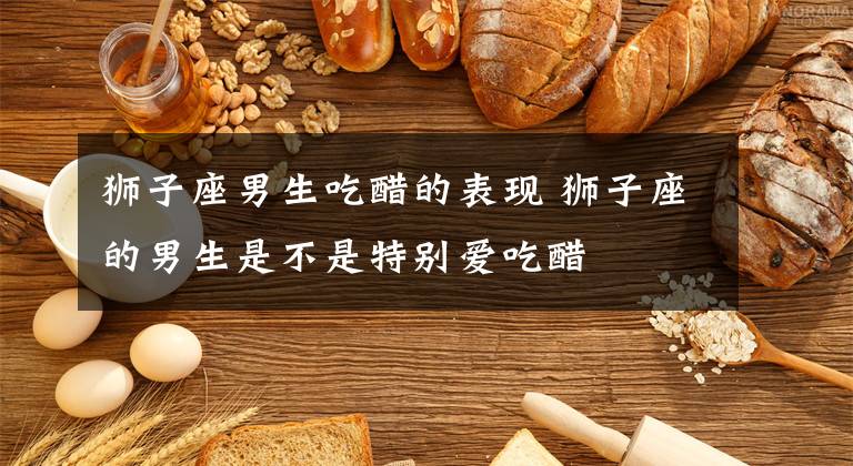 狮子座男生吃醋的表现 狮子座的男生是不是特别爱吃醋