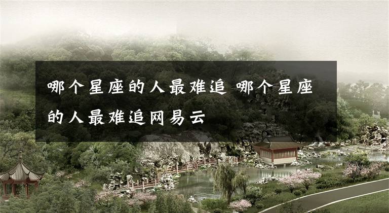 哪个星座的人最难追 哪个星座的人最难追网易云