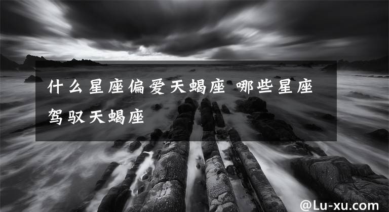 什么星座偏爱天蝎座 哪些星座驾驭天蝎座
