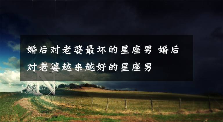 婚后对老婆最坏的星座男 婚后对老婆越来越好的星座男