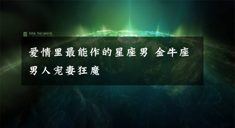 爱情里最能作的星座男 金牛座男人宠妻狂魔