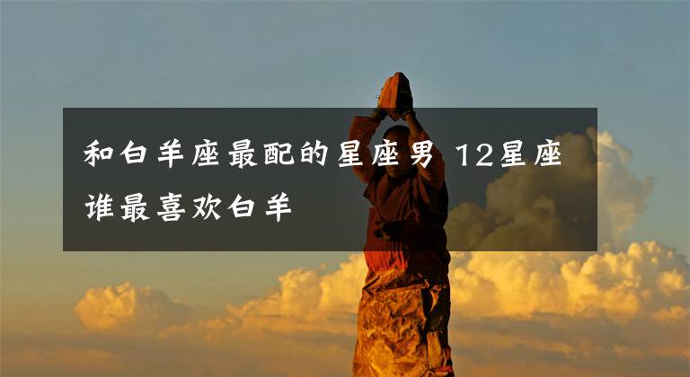 和白羊座最配的星座男 12星座谁最喜欢白羊