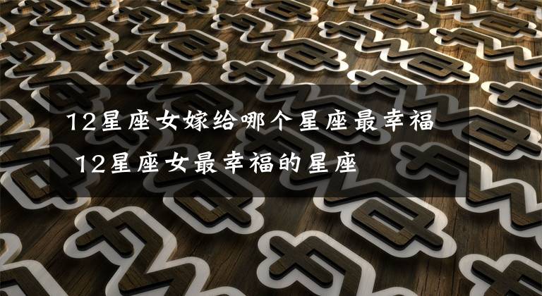 12星座女嫁给哪个星座最幸福 12星座女最幸福的星座