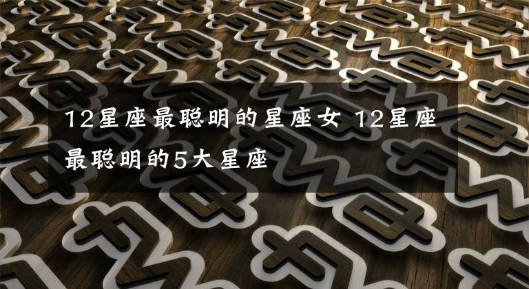 12星座最聪明的星座女 12星座最聪明的5大星座
