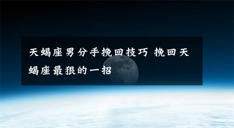天蝎座男分手挽回技巧 挽回天蝎座最狠的一招