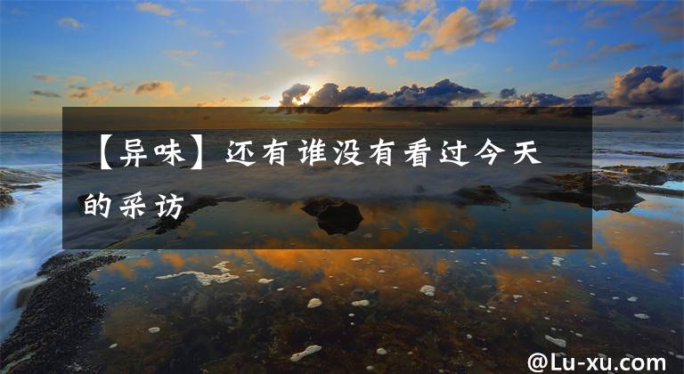 【异味】还有谁没有看过今天的采访