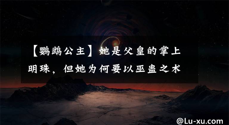 【鹦鹉公主】她是父皇的掌上明珠，但她为何要以巫蛊之术想咒死父皇？