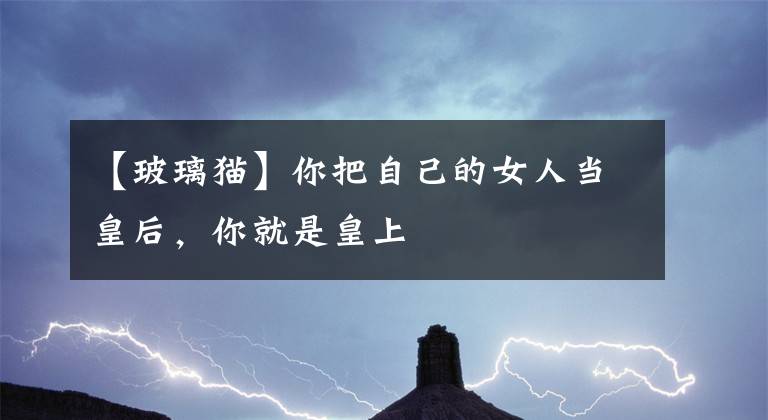 【玻璃猫】你把自己的女人当皇后，你就是皇上