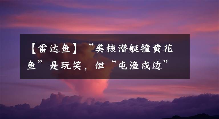 【雷达鱼】“美核潜艇撞黄花鱼”是玩笑，但“屯渔戍边”，我们是认真的