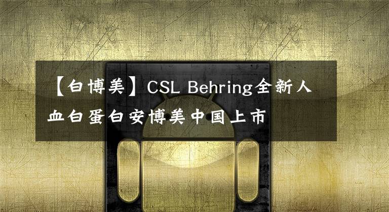 【白博美】CSL Behring全新人血白蛋白安博美中国上市