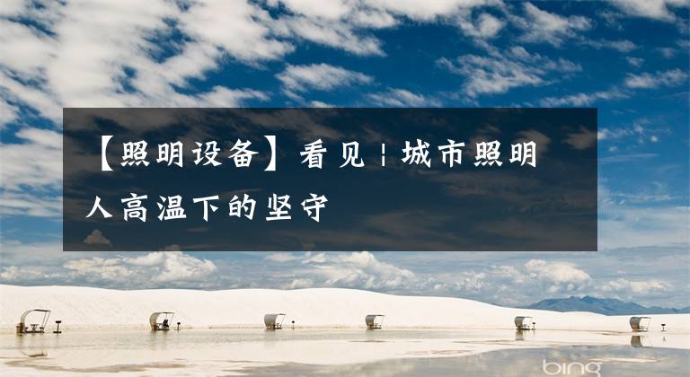 【照明设备】看见 | 城市照明人高温下的坚守