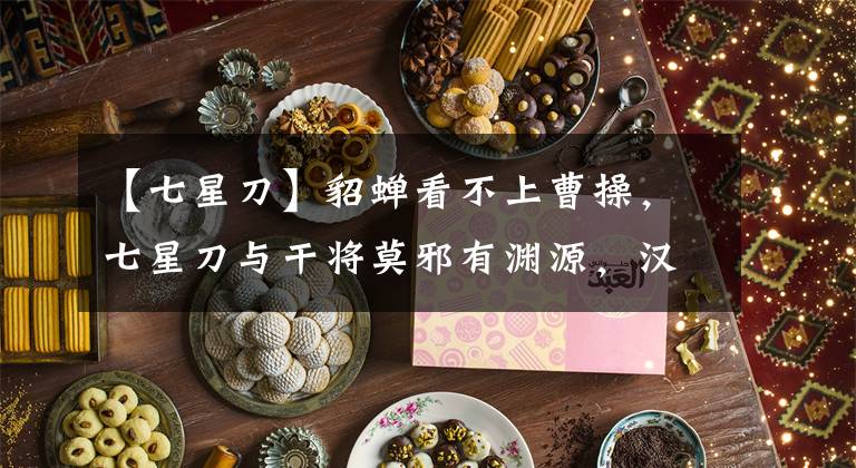 【七星刀】貂蝉看不上曹操，七星刀与干将莫邪有渊源，汉献帝特意加封刘备