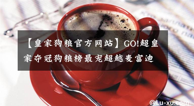 【皇家狗粮官方网站】GO!超皇家夺冠狗粮榜最宠超越麦富迪夺猫零食榜首京东宠物618战报