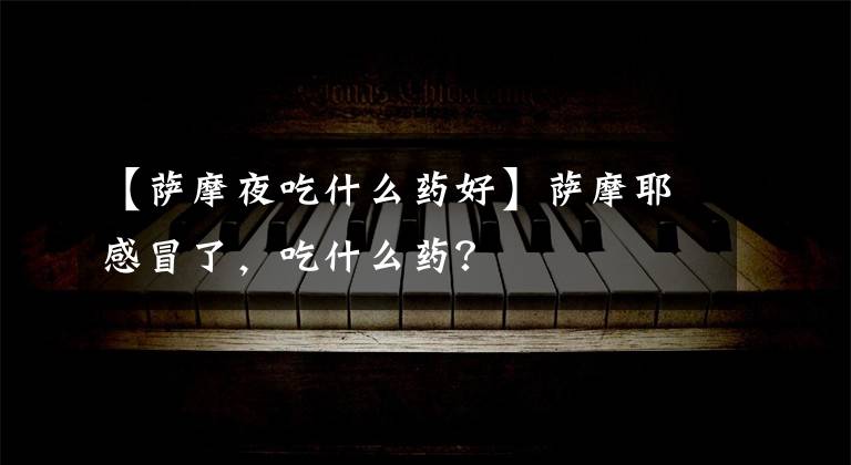 【萨摩夜吃什么药好】萨摩耶感冒了，吃什么药？