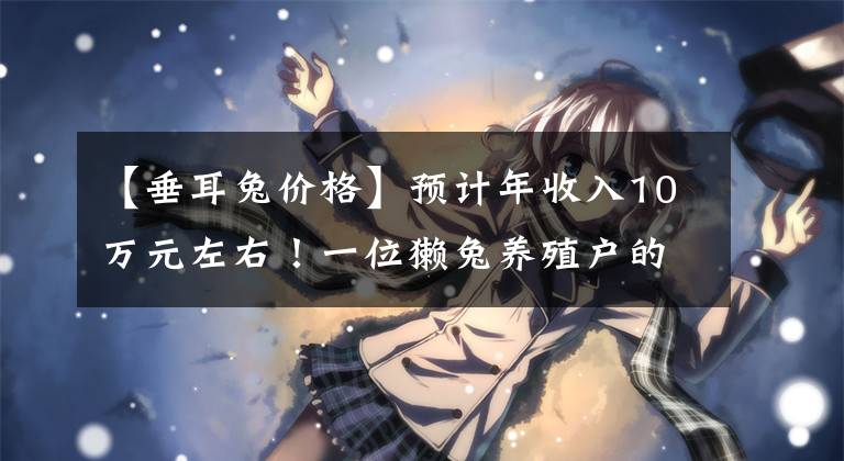 【垂耳兔价格】预计年收入10万元左右!一位獭兔养殖户的坚守与自豪