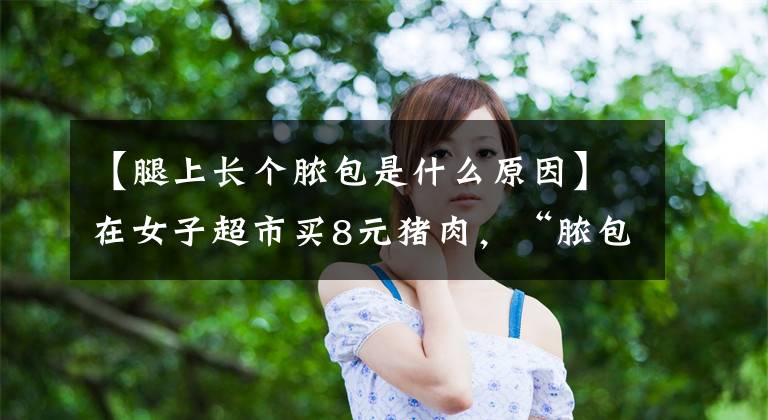 【腿上长个脓包是什么原因】在女子超市买8元猪肉,“脓包”专家:猪发炎了。
