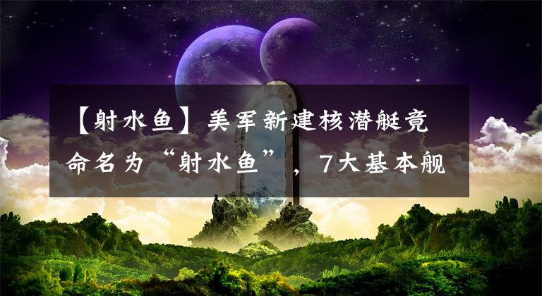 【射水鱼】美军新建核潜艇竟命名为“射水鱼”,7大基本舰种能否调整