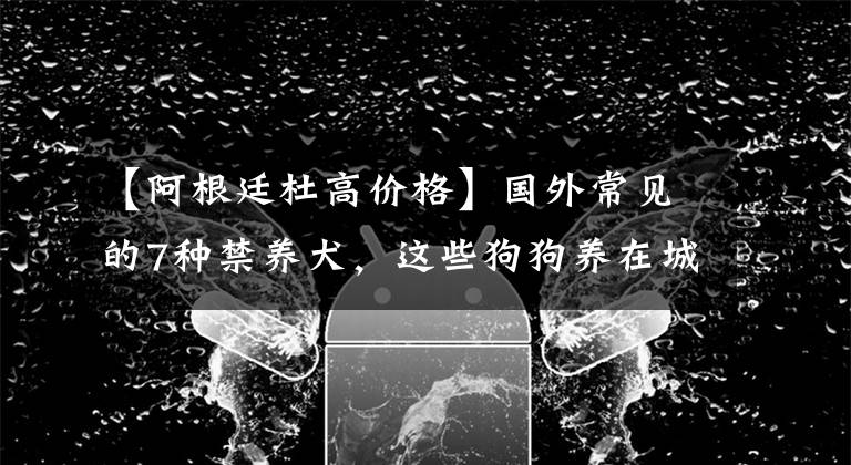 【阿根廷杜高价格】国外常见的7种禁养犬，这些狗狗养在城市，不训练好容易咬人