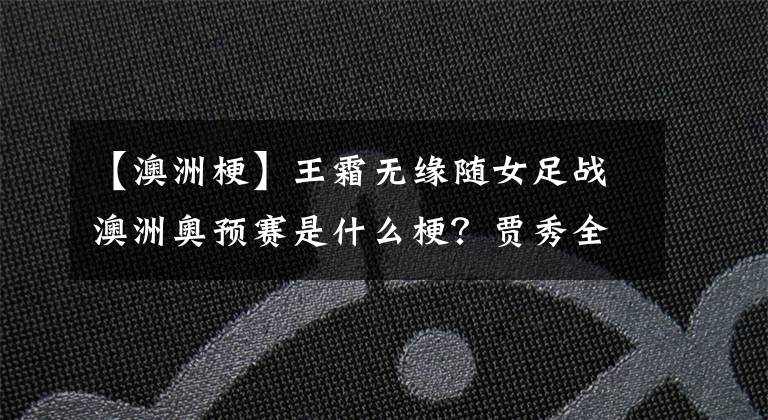 【澳洲梗】王霜无缘随女足战澳洲奥预赛是什么梗?贾秀全残阵参赛胜算几何