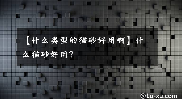 【什么类型的猫砂好用啊】什么猫砂好用?