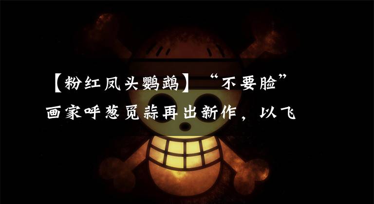 【粉红凤头鹦鹉】“不要脸”画家呼葱觅蒜再出新作，以飞鸟为材画出仙侠新境界