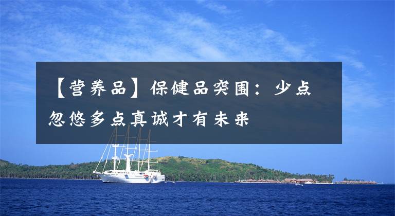 【营养品】保健品突围：少点忽悠多点真诚才有未来