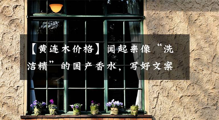 【黄连木价格】闻起来像“洗洁精”的国产香水，写好文案就能卖500一瓶？