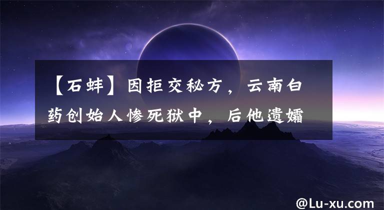 【石蚌】因拒交秘方，云南白药创始人惨死狱中，后他遗孀将配方献给新中国