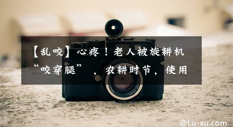 【乱咬】心疼！老人被旋耕机“咬穿腿” ，农耕时节，使用农用器械需注意安全