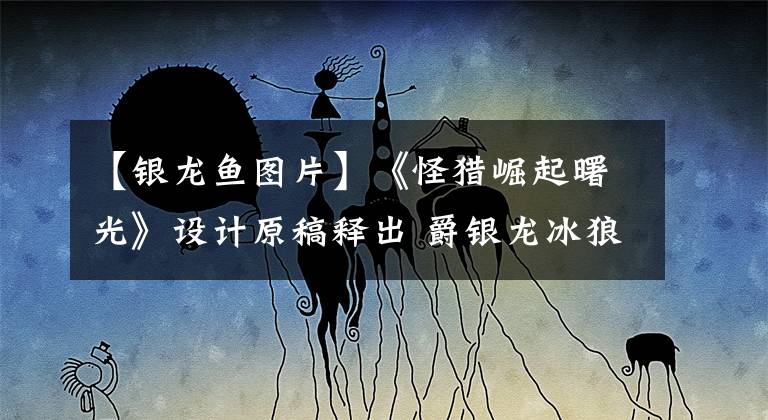 【银龙鱼图片】《怪猎崛起曙光》设计原稿释出 爵银龙冰狼龙初期形态